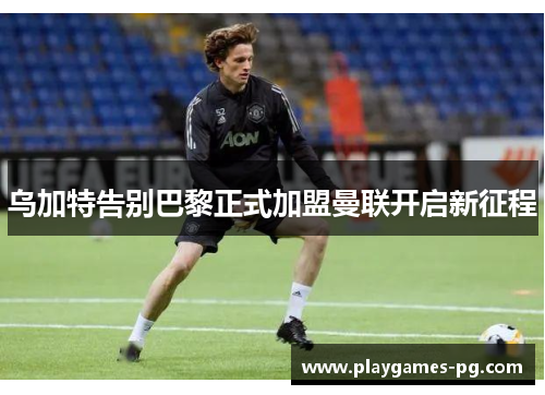 乌加特告别巴黎正式加盟曼联开启新征程