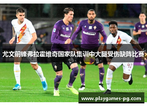 尤文前锋弗拉霍维奇国家队集训中大腿受伤缺阵比赛 尤文前锋弗拉霍维奇国家队集训中大腿受伤缺阵比赛