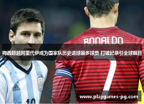 梅西超越阿里代伊成为国家队历史进球最多球员 打破纪录引全球瞩目 梅西超越阿里代伊成为国家队历史进球最多球员 打破纪录引全球瞩目