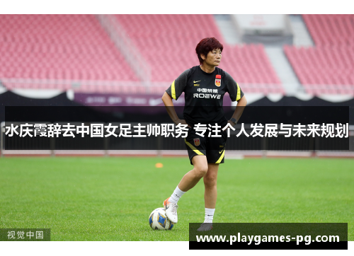 水庆霞辞去中国女足主帅职务 专注个人发展与未来规划 水庆霞辞去中国女足主帅职务 专注个人发展与未来规划