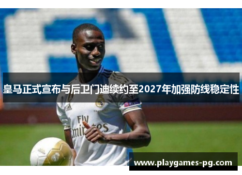 皇马正式宣布与后卫门迪续约至2027年加强防线稳定性 皇马正式宣布与后卫门迪续约至2027年加强防线稳定性